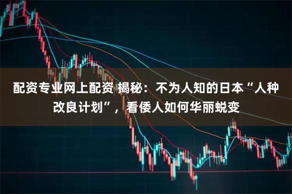 配资专业网上配资 揭秘：不为人知的日本“人种改良计划”，看倭人如何华丽蜕变