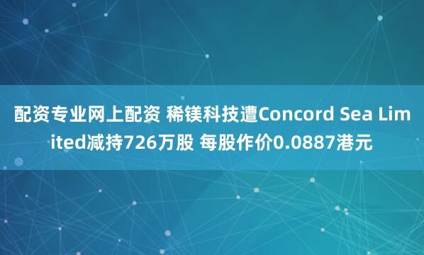 配资专业网上配资 稀镁科技遭Concord Sea Limited减持726万股 每股作价0.0887港元