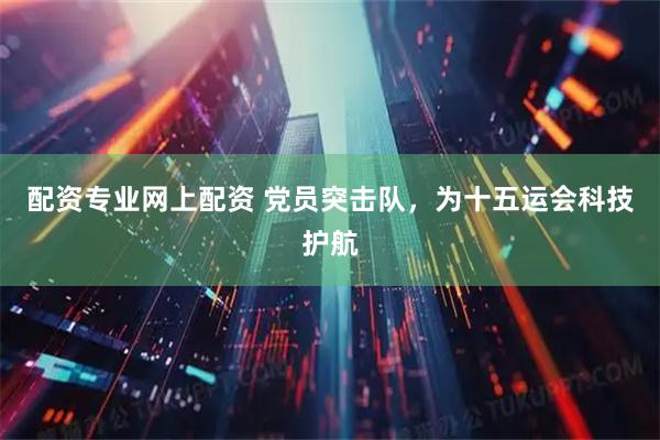 配资专业网上配资 党员突击队，为十五运会科技护航