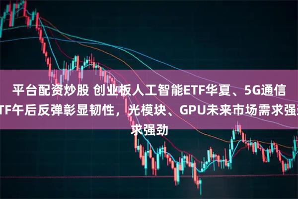 平台配资炒股 创业板人工智能ETF华夏、5G通信ETF午后反弹彰显韧性，光模块、GPU未来市场需求强劲