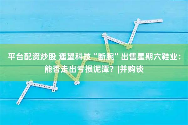 平台配资炒股 遥望科技“断腕”出售星期六鞋业：能否走出亏损泥潭？|并购谈