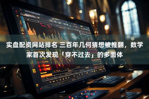 实盘配资网站排名 三百年几何猜想被推翻，数学家首次发现「穿不过去」的多面体
