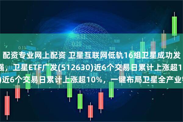 配资专业网上配资 卫星互联网低轨16组卫星成功发射，太空算力概念走强，卫星ETF广发(512630)近6个交易日累计上涨超10%，一键布局卫星全产业链