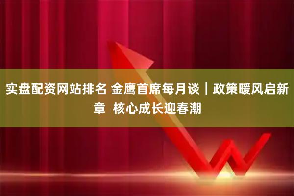 实盘配资网站排名 金鹰首席每月谈｜政策暖风启新章  核心成长迎春潮