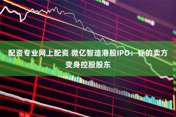 配资专业网上配资 微亿智造港股IPO：标的卖方变身控股股东