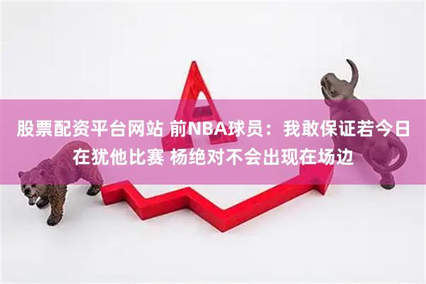 股票配资平台网站 前NBA球员：我敢保证若今日在犹他比赛 杨绝对不会出现在场边