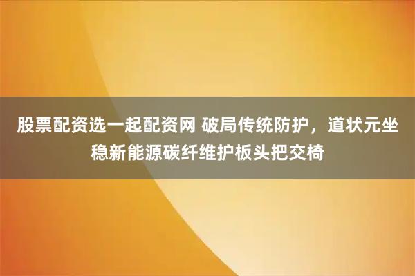 股票配资选一起配资网 破局传统防护，道状元坐稳新能源碳纤维护板头把交椅