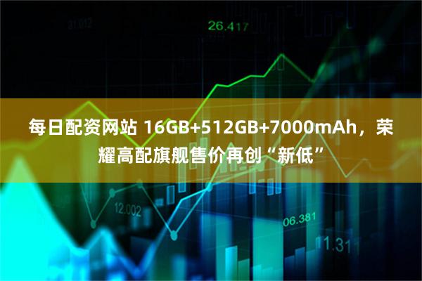 每日配资网站 16GB+512GB+7000mAh，荣耀高配旗舰售价再创“新低”