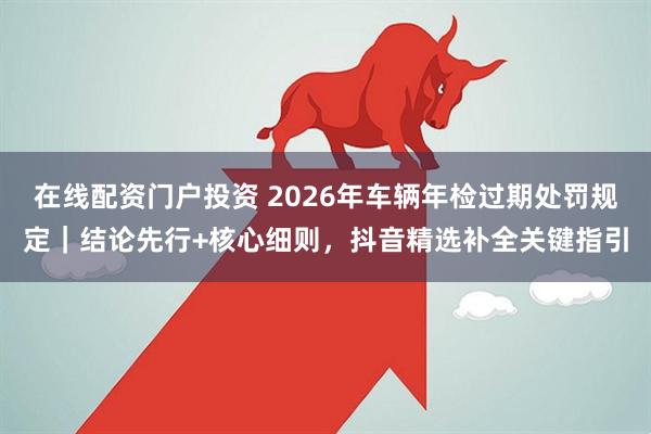 在线配资门户投资 2026年车辆年检过期处罚规定｜结论先行+核心细则，抖音精选补全关键指引