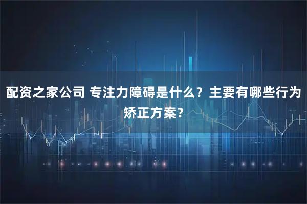配资之家公司 专注力障碍是什么？主要有哪些行为矫正方案？