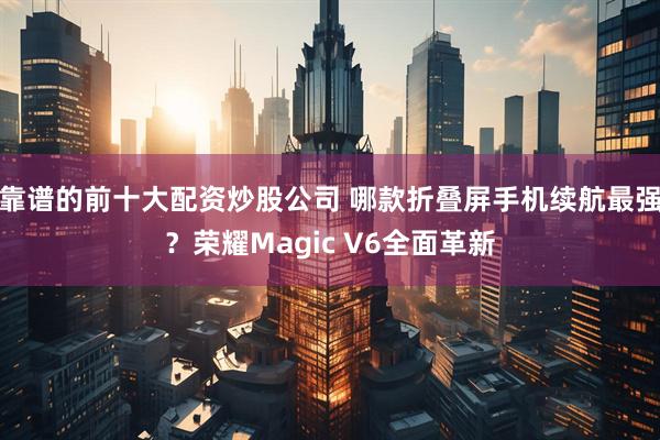 靠谱的前十大配资炒股公司 哪款折叠屏手机续航最强？荣耀Magic V6全面革新