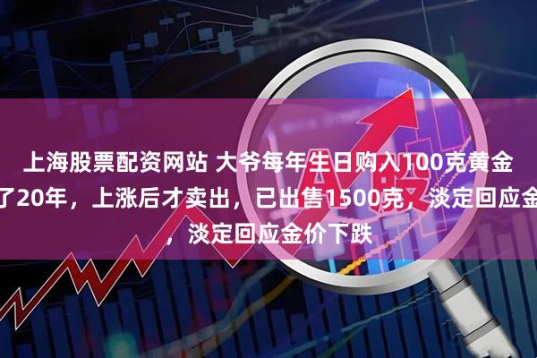 上海股票配资网站 大爷每年生日购入100克黄金，坚持了20年，上涨后才卖出，已出售1500克，淡定回应金价下跌