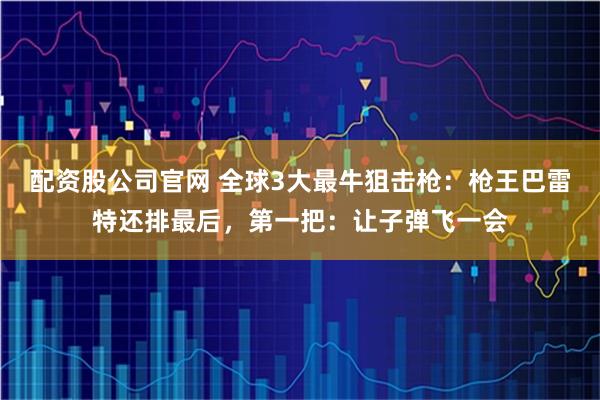 配资股公司官网 全球3大最牛狙击枪：枪王巴雷特还排最后，第一把：让子弹飞一会