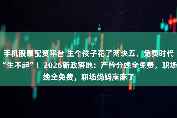 手机股票配资平台 生个孩子花了两块五，免费时代来了，告别“生不起”！2026新政落地：产检分娩全免费，职场妈妈赢麻了
