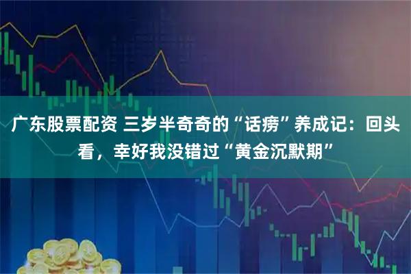 广东股票配资 三岁半奇奇的“话痨”养成记：回头看，幸好我没错过“黄金沉默期”