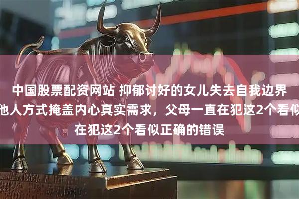 中国股票配资网站 抑郁讨好的女儿失去自我边界感，用取悦他人方式掩盖内心真实需求，父母一直在犯这2个看似正确的错误