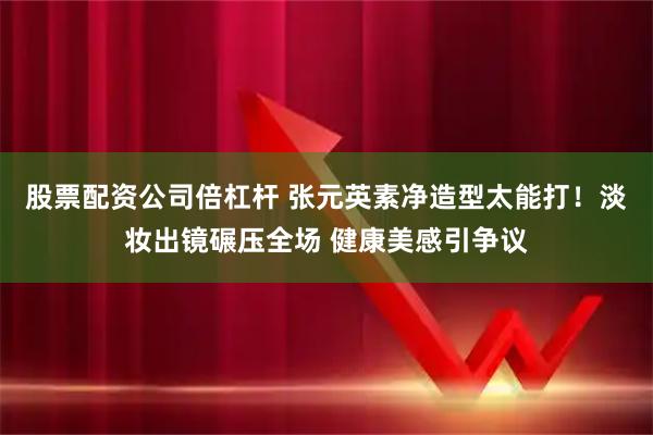 股票配资公司倍杠杆 张元英素净造型太能打！淡妆出镜碾压全场 健康美感引争议