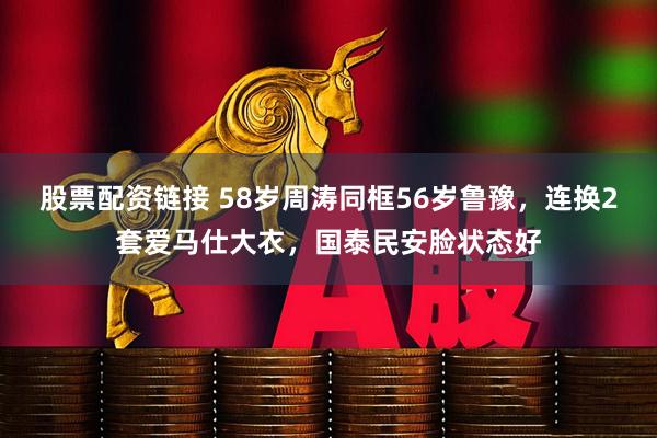 股票配资链接 58岁周涛同框56岁鲁豫，连换2套爱马仕大衣，国泰民安脸状态好