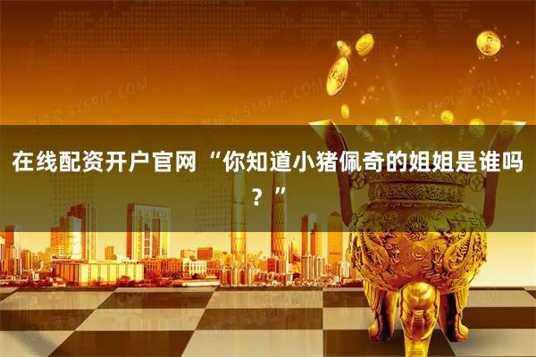 在线配资开户官网 “你知道小猪佩奇的姐姐是谁吗？”